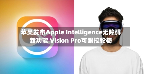 苹果发布Apple Intelligence无障碍新功能 Vision Pro可眼控轮椅