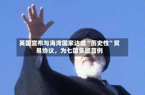 英国宣布与海湾国家达成“历史性”贸易协议，为七国集团首例-第2张图片