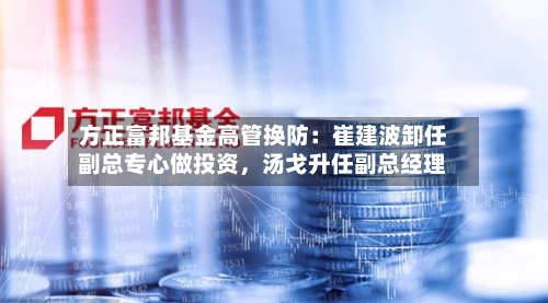 方正富邦基金高管换防：崔建波卸任副总专心做投资，汤戈升任副总经理