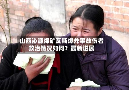 山西沁源煤矿瓦斯爆炸事故伤者救治情况如何？最新进展-第2张图片