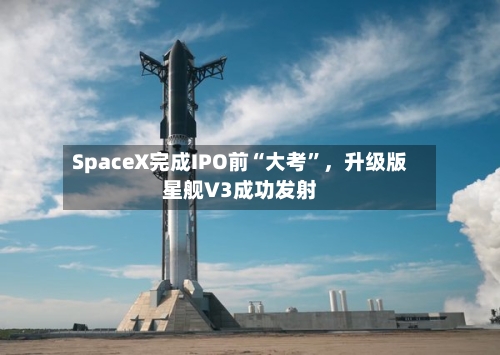 SpaceX完成IPO前“大考	”，升级版星舰V3成功发射-第2张图片