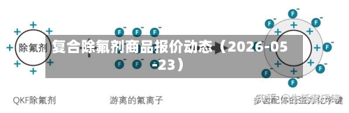 复合除氟剂商品报价动态(2026-05-23)-第3张图片