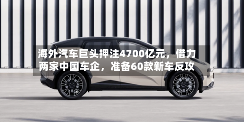 海外汽车巨头押注4700亿元，借力两家中国车企	，准备60款新车反攻-第2张图片