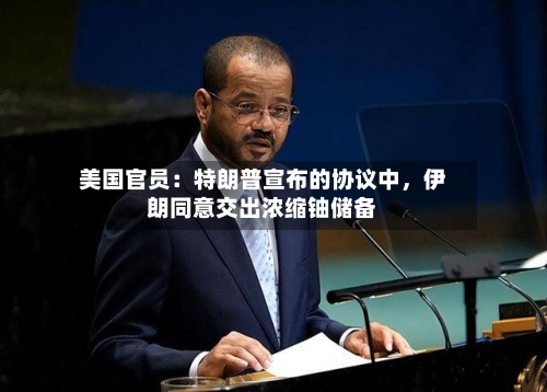 美国官员:特朗普宣布的协议中,伊朗同意交出浓缩铀储备